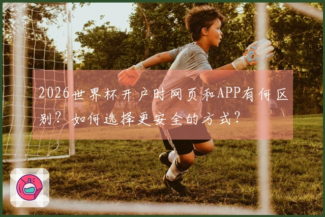 2026世界杯开户时网页和APP有何区别？如何选择更安全的方式？